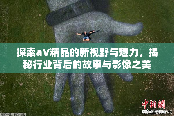 探索aV精品的新视野与魅力，揭秘行业背后的故事与影像之美