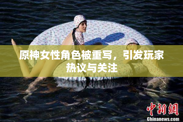 原神女性角色被重写，引发玩家热议与关注