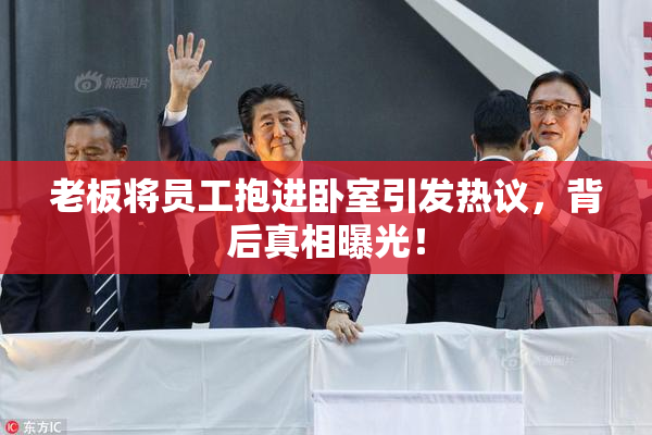 老板将员工抱进卧室引发热议，背后真相曝光！