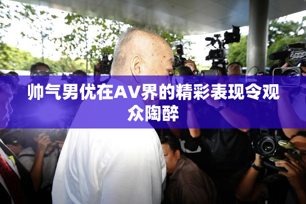 帅气男优在AV界的精彩表现令观众陶醉