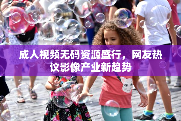 成人视频无码资源盛行，网友热议影像产业新趋势
