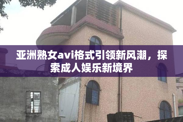 亚洲熟女avi格式引领新风潮，探索成人娱乐新境界