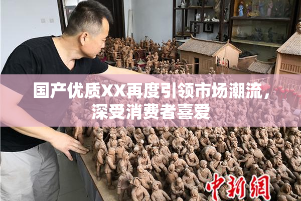 国产优质XX再度引领市场潮流，深受消费者喜爱
