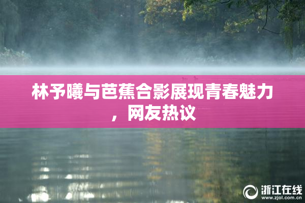 林予曦与芭蕉合影展现青春魅力，网友热议