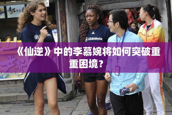 《仙逆》中的李慕婉将如何突破重重困境？