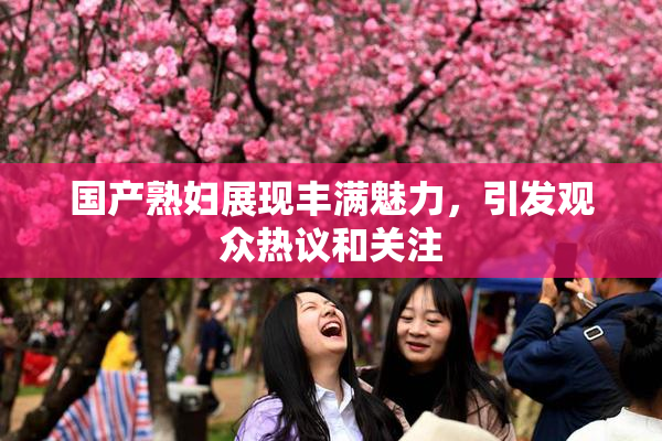 国产熟妇展现丰满魅力，引发观众热议和关注