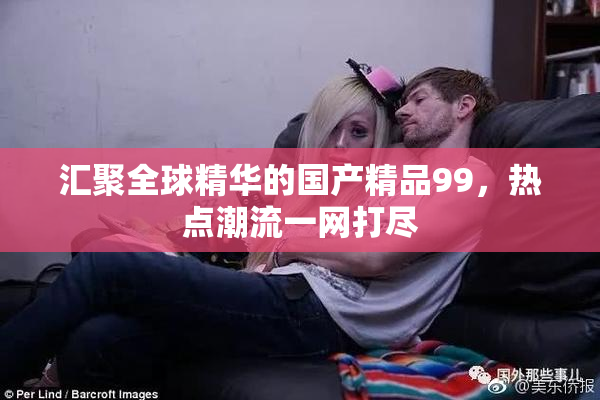 汇聚全球精华的国产精品99，热点潮流一网打尽