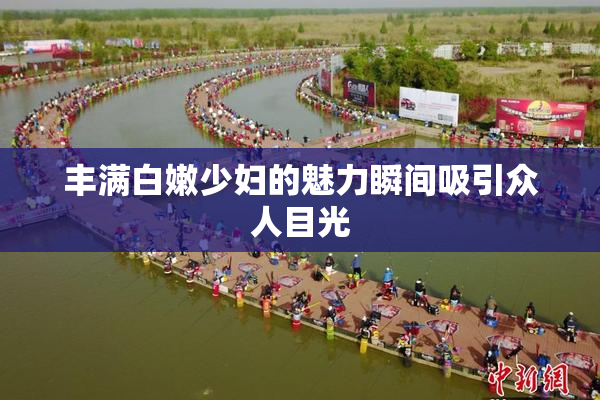 丰满白嫩少妇的魅力瞬间吸引众人目光