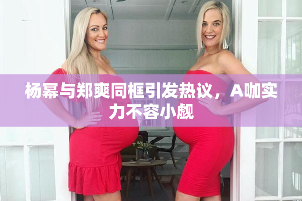 杨幂与郑爽同框引发热议，A咖实力不容小觑
