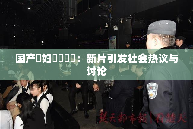 国产婬妇❌‌❌‌：新片引发社会热议与讨论