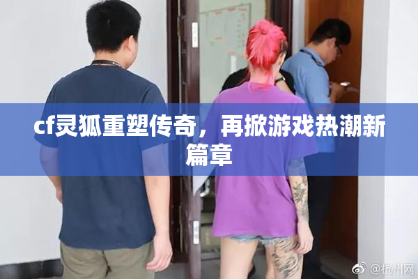 cf灵狐重塑传奇，再掀游戏热潮新篇章