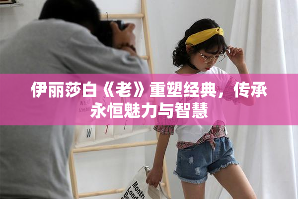 伊丽莎白《老》重塑经典，传承永恒魅力与智慧