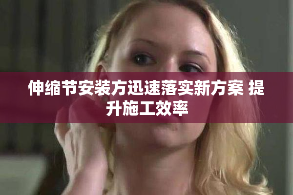 伸缩节安装方迅速落实新方案 提升施工效率