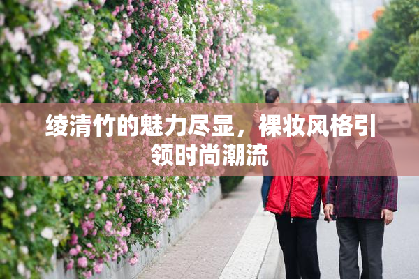 绫清竹的魅力尽显，裸妆风格引领时尚潮流