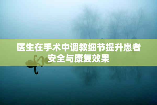 医生在手术中调教细节提升患者安全与康复效果