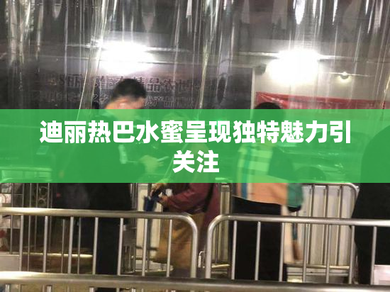 迪丽热巴水蜜呈现独特魅力引关注
