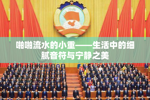 啪啪流水的小重——生活中的细腻音符与宁静之美