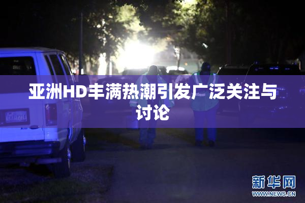 亚洲HD丰满热潮引发广泛关注与讨论