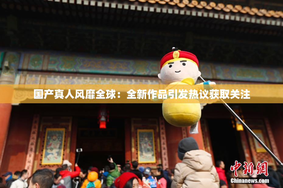国产真人风靡全球：全新作品引发热议获取关注