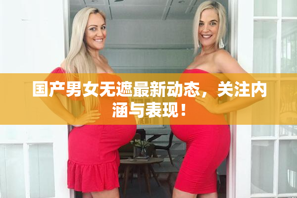 国产男女无遮最新动态，关注内涵与表现！