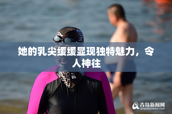 她的乳尖缓缓显现独特魅力，令人神往