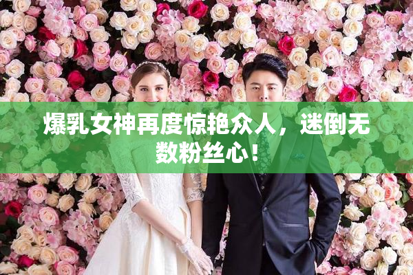 爆乳女神再度惊艳众人，迷倒无数粉丝心！