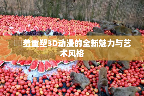 ❌‌羞重塑3D动漫的全新魅力与艺术风格
