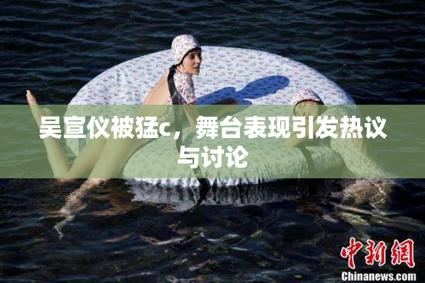 吴宣仪被猛c，舞台表现引发热议与讨论