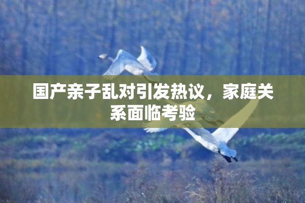 国产亲子乱对引发热议，家庭关系面临考验