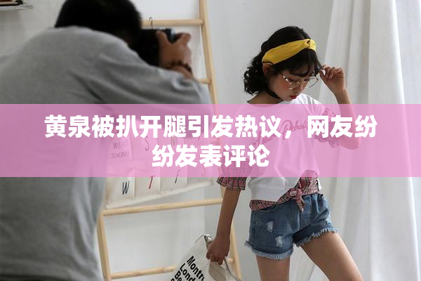 黄泉被扒开腿引发热议，网友纷纷发表评论