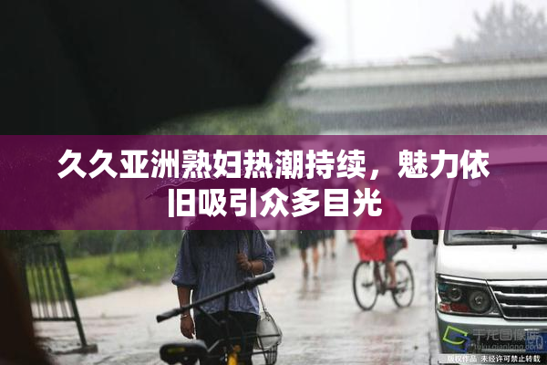 久久亚洲熟妇热潮持续，魅力依旧吸引众多目光