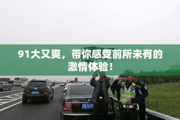 91大又爽，带你感受前所未有的激情体验！