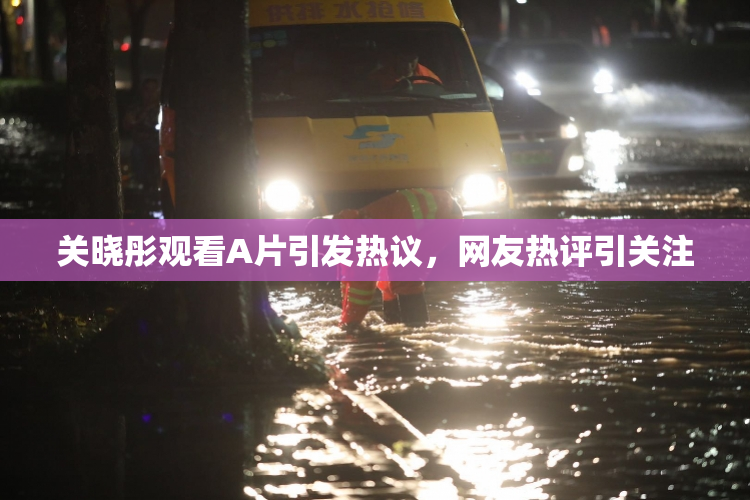 关晓彤观看A片引发热议，网友热评引关注