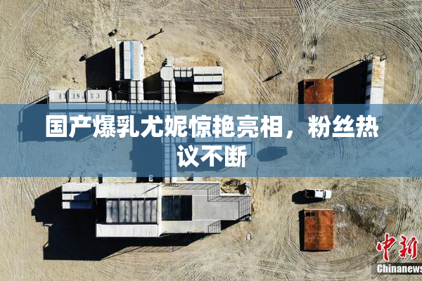 国产爆乳尤妮惊艳亮相，粉丝热议不断