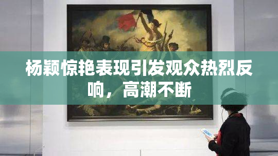 杨颖惊艳表现引发观众热烈反响，高潮不断