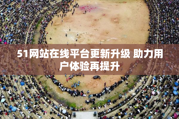 51网站在线平台更新升级 助力用户体验再提升