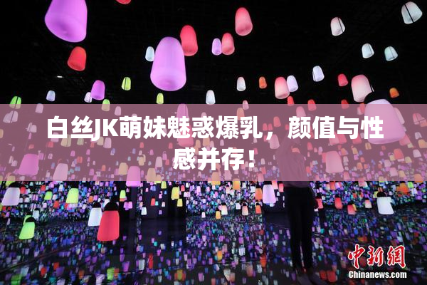 白丝JK萌妹魅惑爆乳，颜值与性感并存！