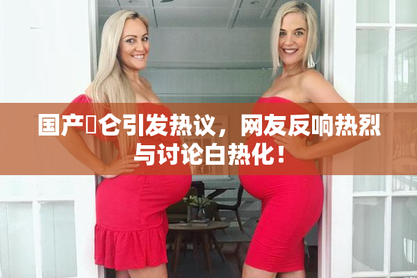 国产婬仑引发热议，网友反响热烈与讨论白热化！