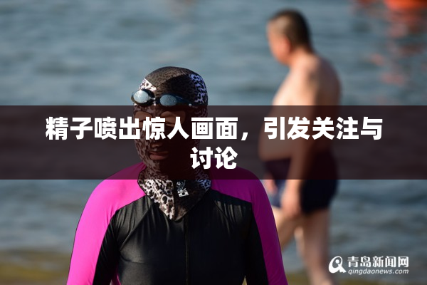 精子喷出惊人画面，引发关注与讨论