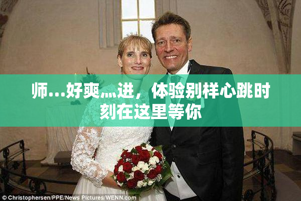 师…好爽灬进，体验别样心跳时刻在这里等你