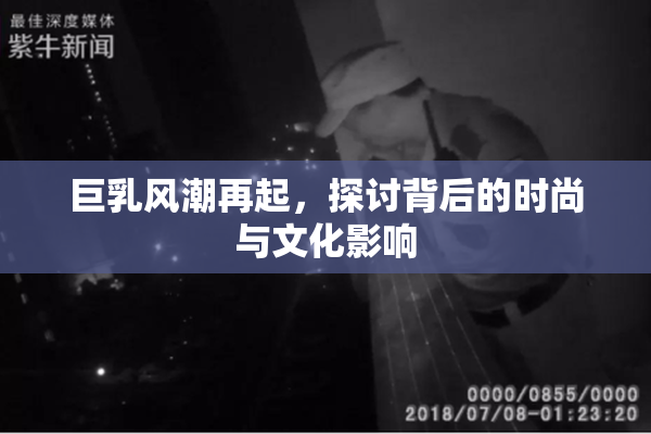 巨乳风潮再起，探讨背后的时尚与文化影响