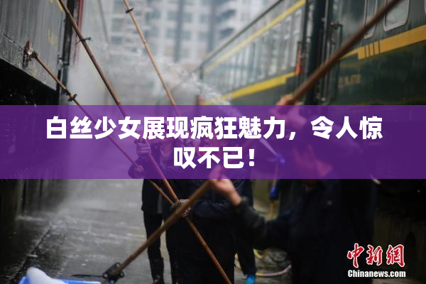 白丝少女展现疯狂魅力，令人惊叹不已！