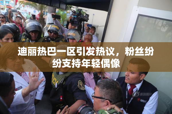 迪丽热巴一区引发热议，粉丝纷纷支持年轻偶像