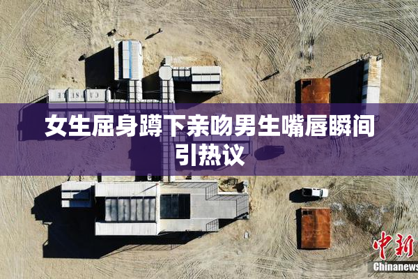 女生屈身蹲下亲吻男生嘴唇瞬间引热议