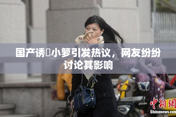 国产诱奷小箩引发热议，网友纷纷讨论其影响