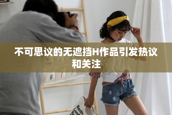 不可思议的无遮挡H作品引发热议和关注