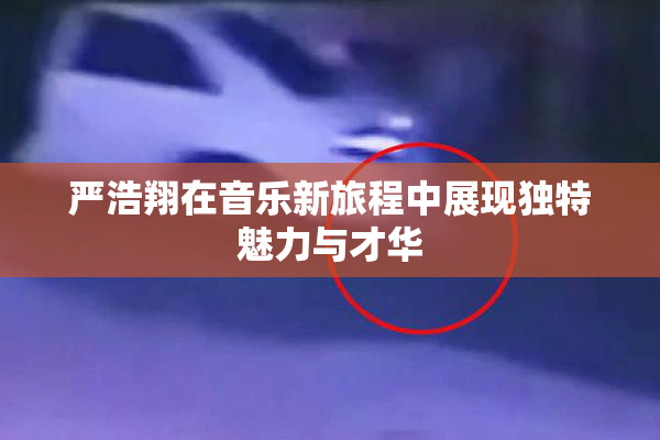 严浩翔在音乐新旅程中展现独特魅力与才华