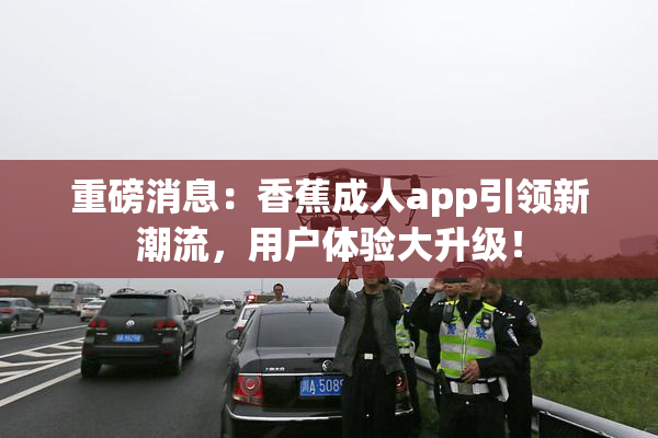 重磅消息：香蕉成人app引领新潮流，用户体验大升级！
