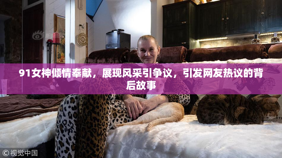91女神倾情奉献，展现风采引争议，引发网友热议的背后故事