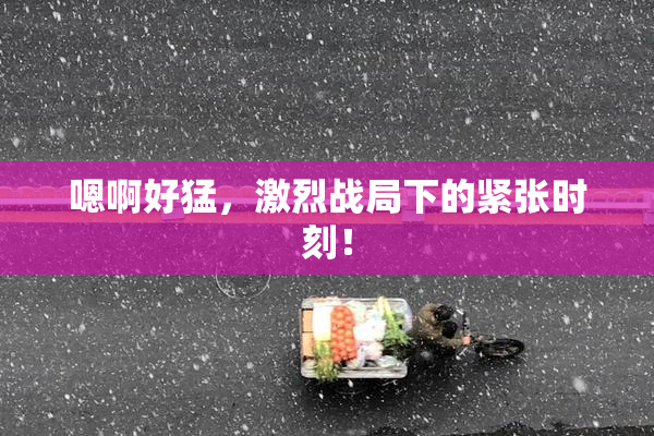 嗯啊好猛，激烈战局下的紧张时刻！